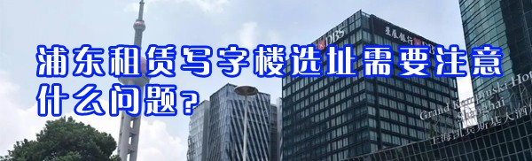 浦東租賃寫(xiě)字樓選址需要注意什么問(wèn)題？